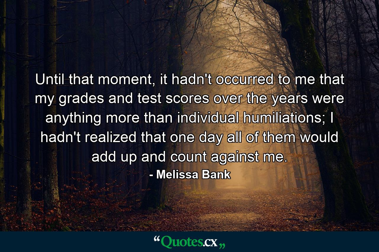 Until that moment, it hadn't occurred to me that my grades and test scores over the years were anything more than individual humiliations; I hadn't realized that one day all of them would add up and count against me. - Quote by Melissa Bank