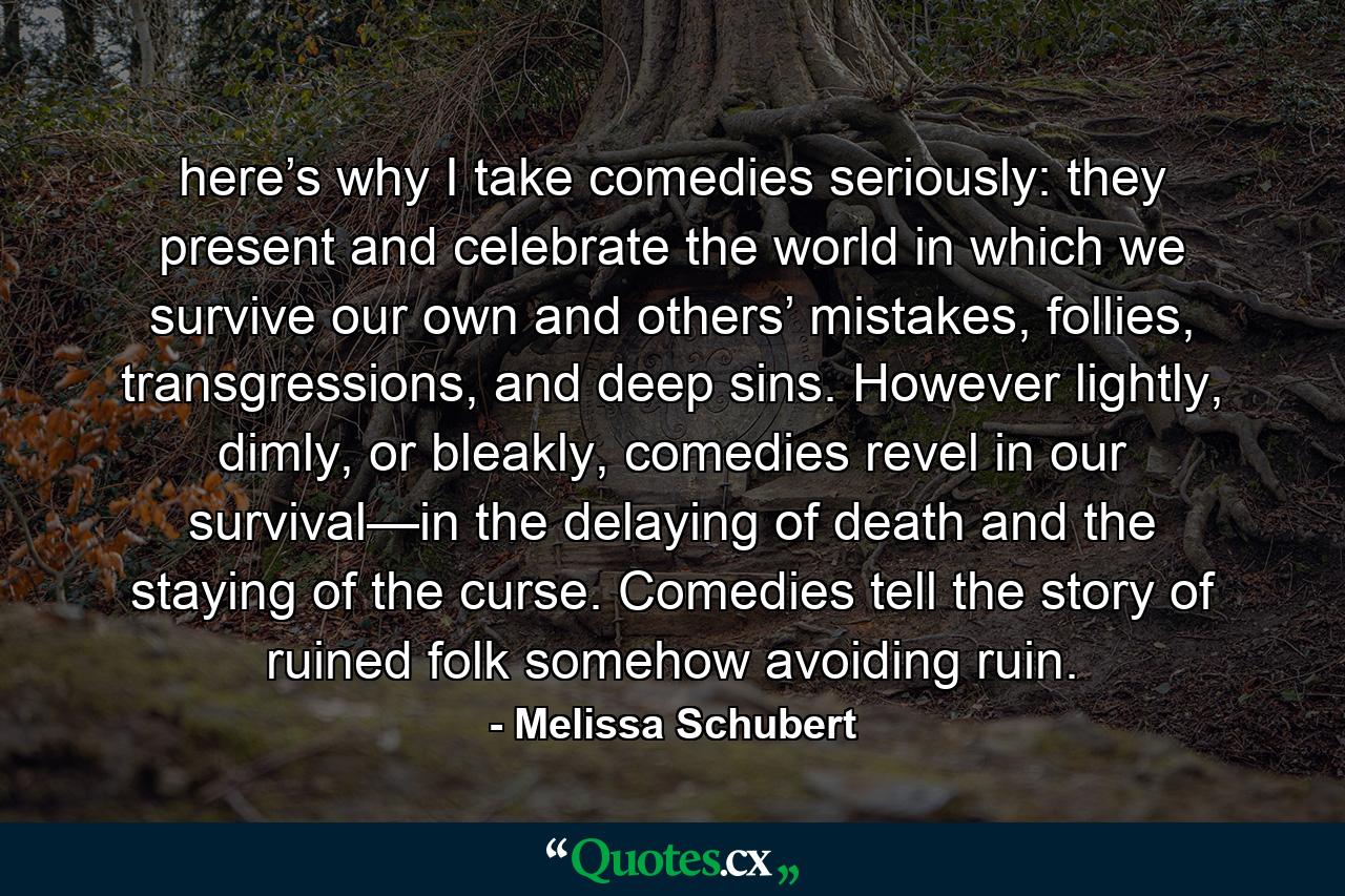 here’s why I take comedies seriously: they present and celebrate the world in which we survive our own and others’ mistakes, follies, transgressions, and deep sins. However lightly, dimly, or bleakly, comedies revel in our survival—in the delaying of death and the staying of the curse. Comedies tell the story of ruined folk somehow avoiding ruin. - Quote by Melissa Schubert