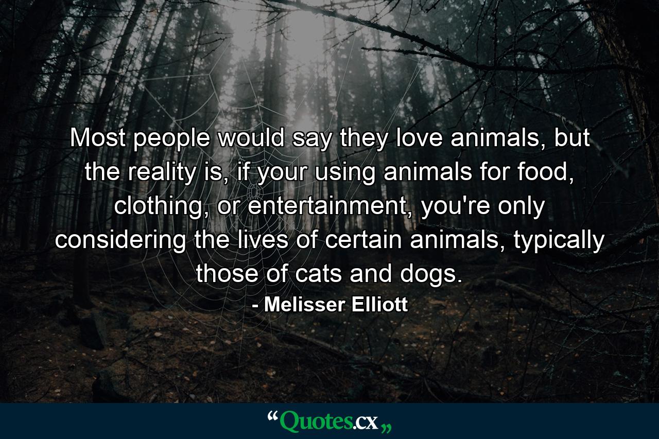 Most people would say they love animals, but the reality is, if your using animals for food, clothing, or entertainment, you're only considering the lives of certain animals, typically those of cats and dogs. - Quote by Melisser Elliott