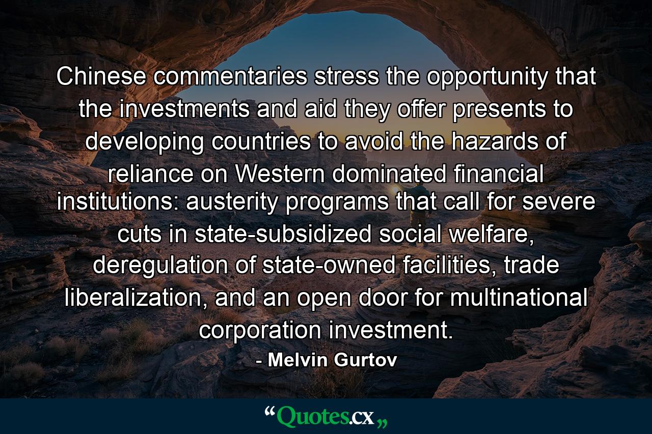 Chinese commentaries stress the opportunity that the investments and aid they offer presents to developing countries to avoid the hazards of reliance on Western dominated financial institutions: austerity programs that call for severe cuts in state-subsidized social welfare, deregulation of state-owned facilities, trade liberalization, and an open door for multinational corporation investment. - Quote by Melvin Gurtov