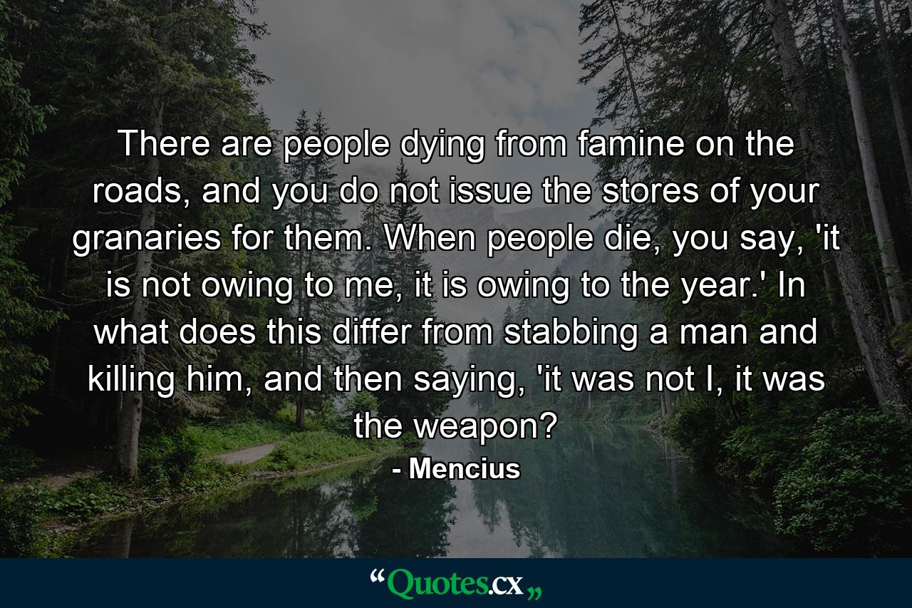 There are people dying from famine on the roads, and you do not issue the stores of your granaries for them. When people die, you say, 'it is not owing to me, it is owing to the year.' In what does this differ from stabbing a man and killing him, and then saying, 'it was not I, it was the weapon? - Quote by Mencius