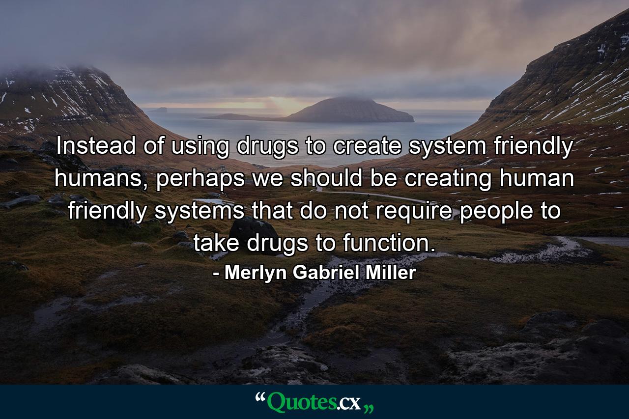 Instead of using drugs to create system friendly humans, perhaps we should be creating human friendly systems that do not require people to take drugs to function. - Quote by Merlyn Gabriel Miller