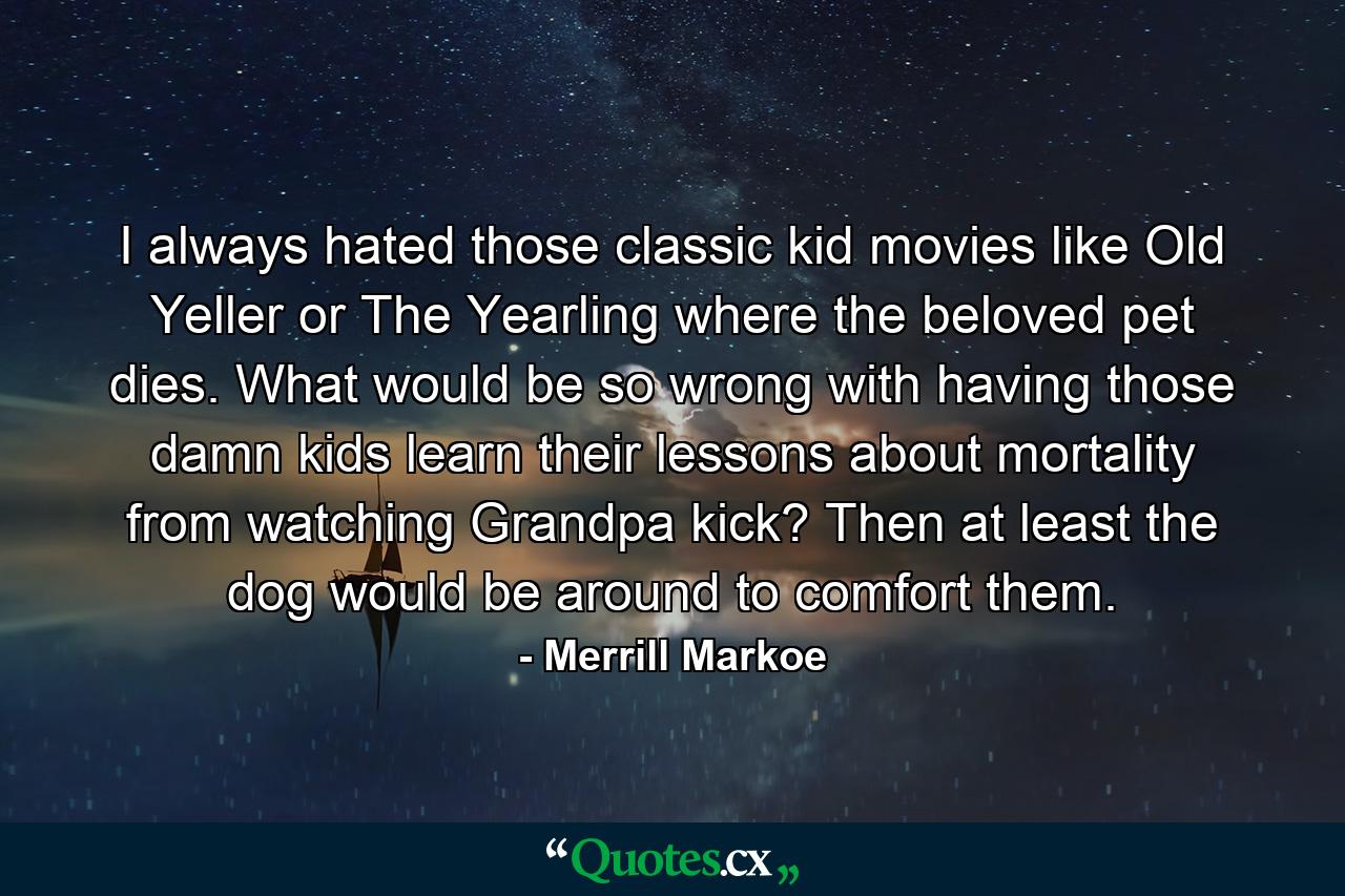 I always hated those classic kid movies like Old Yeller or The Yearling where the beloved pet dies. What would be so wrong with having those damn kids learn their lessons about mortality from watching Grandpa kick? Then at least the dog would be around to comfort them. - Quote by Merrill Markoe