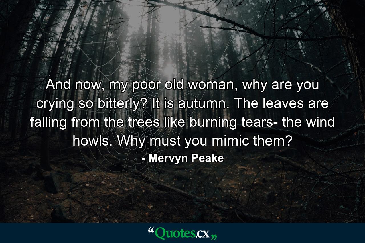 And now, my poor old woman, why are you crying so bitterly? It is autumn. The leaves are falling from the trees like burning tears- the wind howls. Why must you mimic them? - Quote by Mervyn Peake