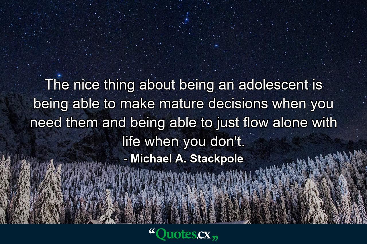 The nice thing about being an adolescent is being able to make mature decisions when you need them and being able to just flow alone with life when you don't. - Quote by Michael A. Stackpole