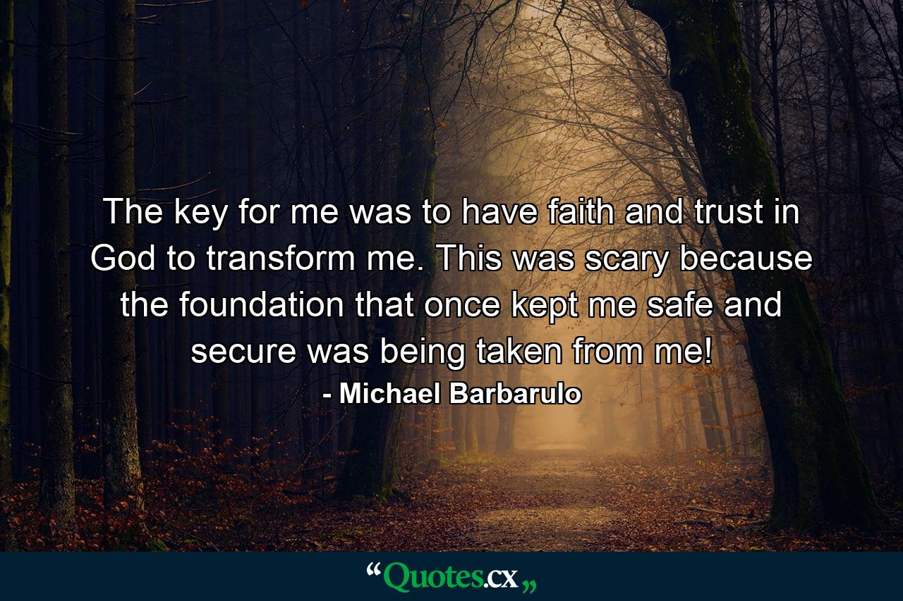 The key for me was to have faith and trust in God to transform me. This was scary because the foundation that once kept me safe and secure was being taken from me! - Quote by Michael Barbarulo