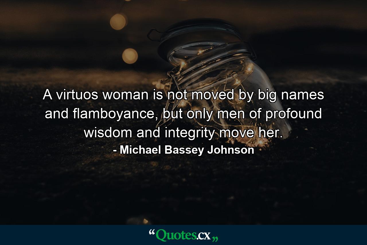 A virtuos woman is not moved by big names and flamboyance, but only men of profound wisdom and integrity move her. - Quote by Michael Bassey Johnson