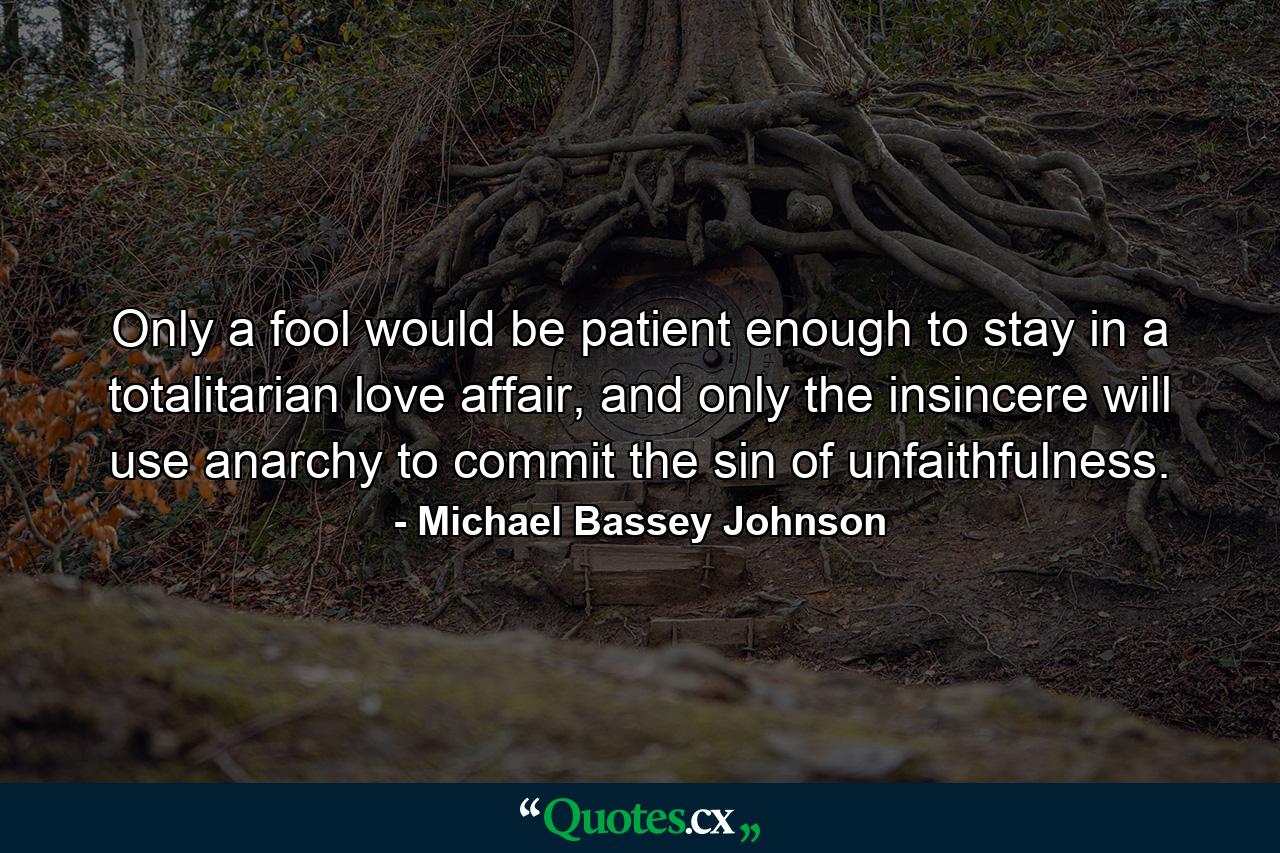 Only a fool would be patient enough to stay in a totalitarian love affair, and only the insincere will use anarchy to commit the sin of unfaithfulness. - Quote by Michael Bassey Johnson