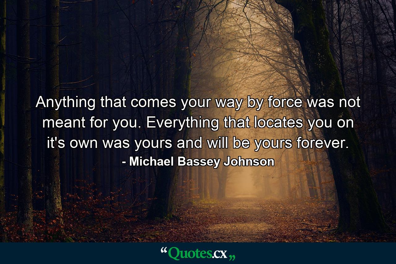 Anything that comes your way by force was not meant for you. Everything that locates you on it's own was yours and will be yours forever. - Quote by Michael Bassey Johnson