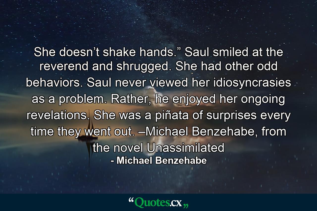 She doesn’t shake hands.” Saul smiled at the reverend and shrugged. She had other odd behaviors. Saul never viewed her idiosyncrasies as a problem. Rather, he enjoyed her ongoing revelations. She was a piñata of surprises every time they went out. –Michael Benzehabe, from the novel Unassimilated - Quote by Michael Benzehabe