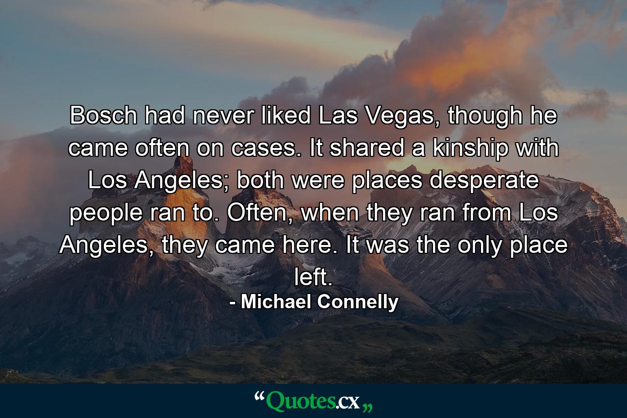 Bosch had never liked Las Vegas, though he came often on cases. It shared a kinship with Los Angeles; both were places desperate people ran to. Often, when they ran from Los Angeles, they came here. It was the only place left. - Quote by Michael Connelly