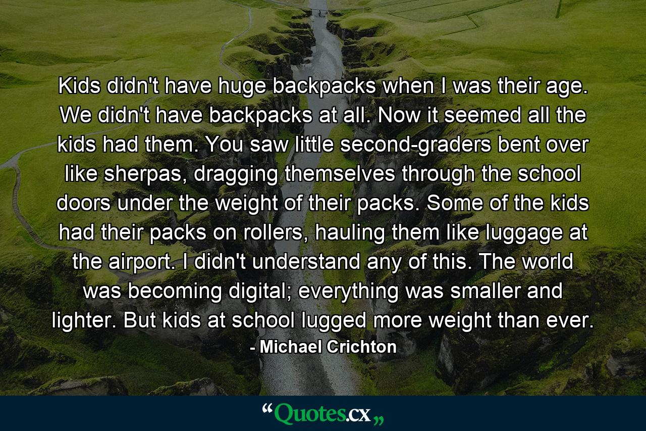 Kids didn't have huge backpacks when I was their age. We didn't have backpacks at all. Now it seemed all the kids had them. You saw little second-graders bent over like sherpas, dragging themselves through the school doors under the weight of their packs. Some of the kids had their packs on rollers, hauling them like luggage at the airport. I didn't understand any of this. The world was becoming digital; everything was smaller and lighter. But kids at school lugged more weight than ever. - Quote by Michael Crichton