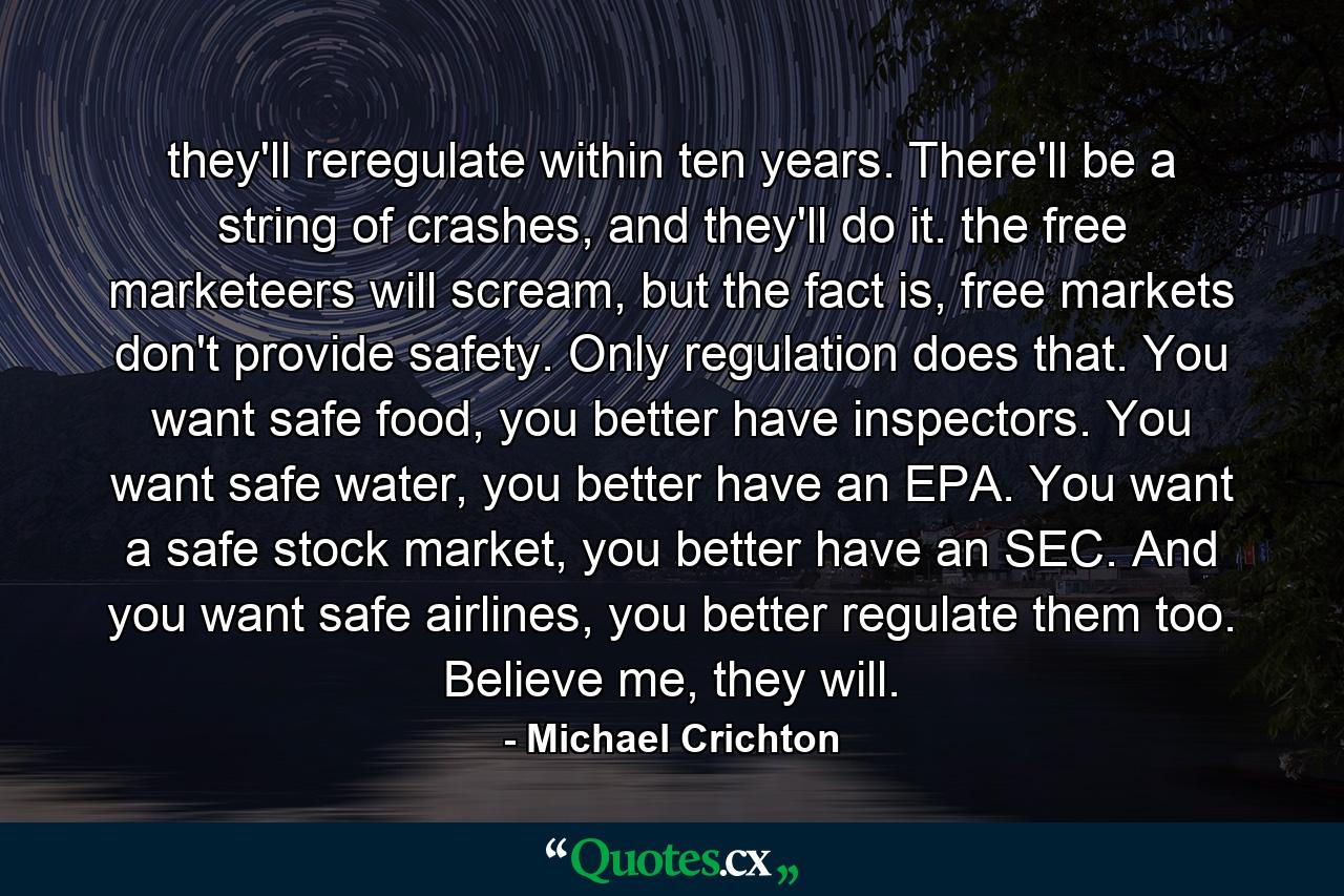 they'll reregulate within ten years. There'll be a string of crashes, and they'll do it. the free marketeers will scream, but the fact is, free markets don't provide safety. Only regulation does that. You want safe food, you better have inspectors. You want safe water, you better have an EPA. You want a safe stock market, you better have an SEC. And you want safe airlines, you better regulate them too. Believe me, they will. - Quote by Michael Crichton