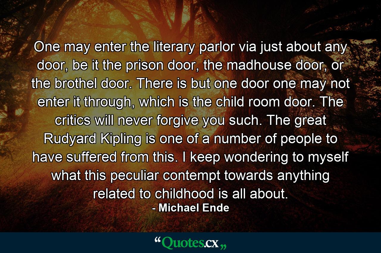 One may enter the literary parlor via just about any door, be it the prison door, the madhouse door, or the brothel door. There is but one door one may not enter it through, which is the child room door. The critics will never forgive you such. The great Rudyard Kipling is one of a number of people to have suffered from this. I keep wondering to myself what this peculiar contempt towards anything related to childhood is all about. - Quote by Michael Ende