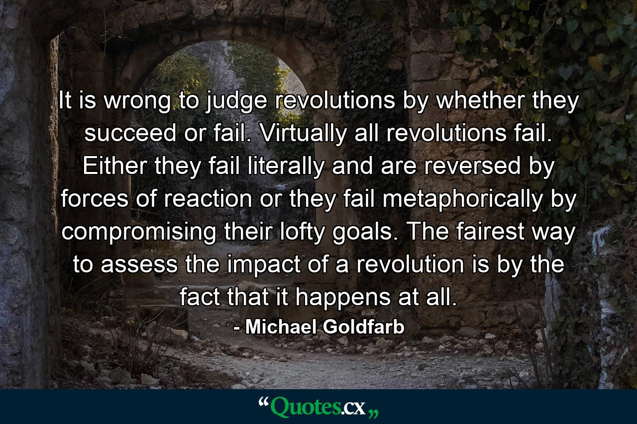 It is wrong to judge revolutions by whether they succeed or fail. Virtually all revolutions fail. Either they fail literally and are reversed by forces of reaction or they fail metaphorically by compromising their lofty goals. The fairest way to assess the impact of a revolution is by the fact that it happens at all. - Quote by Michael Goldfarb