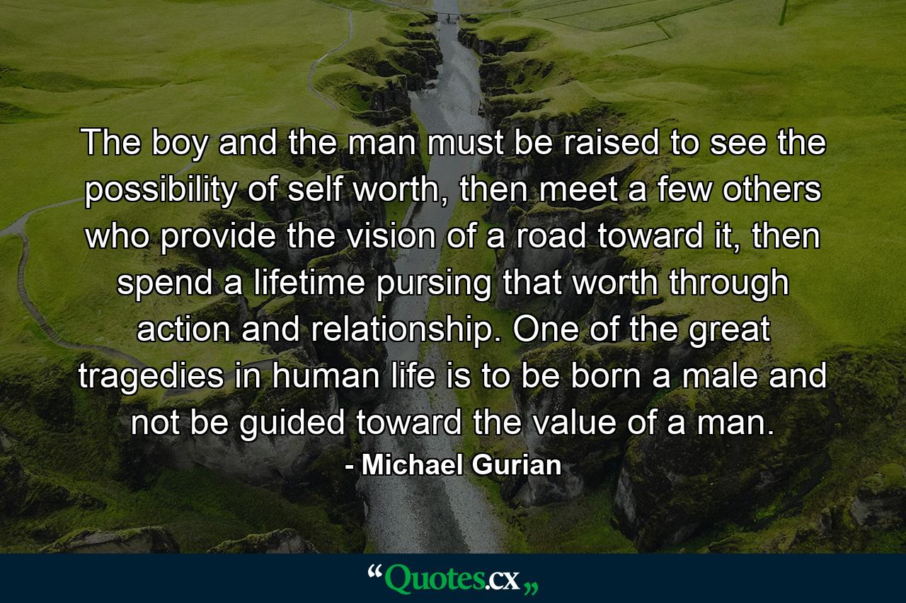 The boy and the man must be raised to see the possibility of self worth, then meet a few others who provide the vision of a road toward it, then spend a lifetime pursing that worth through action and relationship. One of the great tragedies in human life is to be born a male and not be guided toward the value of a man. - Quote by Michael Gurian