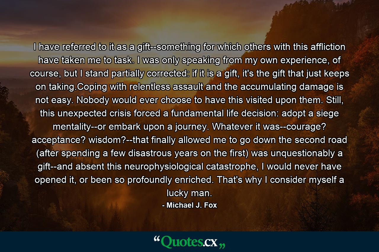 I have referred to it as a gift--something for which others with this affliction have taken me to task. I was only speaking from my own experience, of course, but I stand partially corrected: if it is a gift, it's the gift that just keeps on taking.Coping with relentless assault and the accumulating damage is not easy. Nobody would ever choose to have this visited upon them. Still, this unexpected crisis forced a fundamental life decision: adopt a siege mentality--or embark upon a journey. Whatever it was--courage? acceptance? wisdom?--that finally allowed me to go down the second road (after spending a few disastrous years on the first) was unquestionably a gift--and absent this neurophysiological catastrophe, I would never have opened it, or been so profoundly enriched. That's why I consider myself a lucky man. - Quote by Michael J. Fox