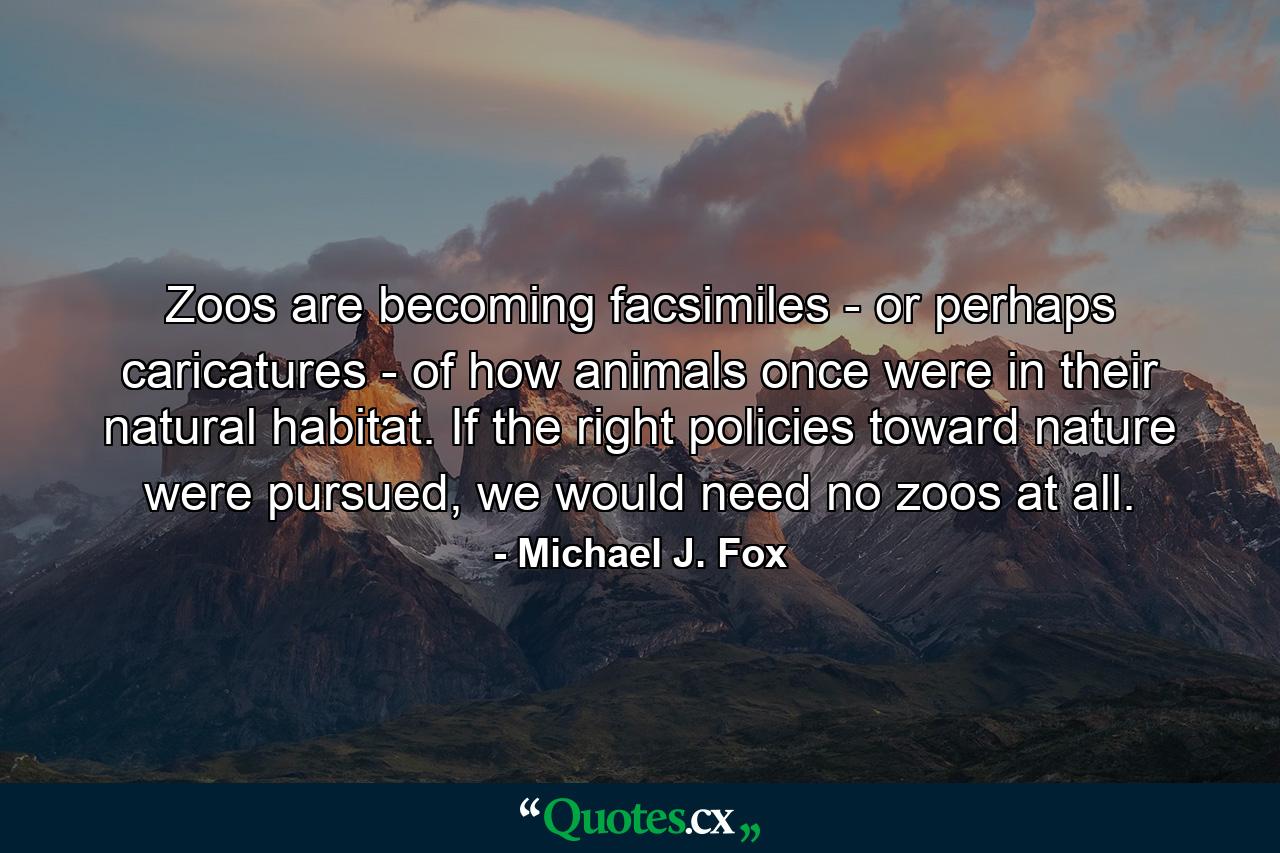 Zoos are becoming facsimiles - or perhaps caricatures - of how animals once were in their natural habitat. If the right policies toward nature were pursued, we would need no zoos at all. - Quote by Michael J. Fox