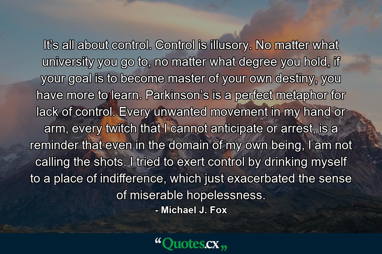 It’s all about control. Control is illusory. No matter what university you go to, no matter what degree you hold, if your goal is to become master of your own destiny, you have more to learn. Parkinson’s is a perfect metaphor for lack of control. Every unwanted movement in my hand or arm, every twitch that I cannot anticipate or arrest, is a reminder that even in the domain of my own being, I am not calling the shots. I tried to exert control by drinking myself to a place of indifference, which just exacerbated the sense of miserable hopelessness. - Quote by Michael J. Fox