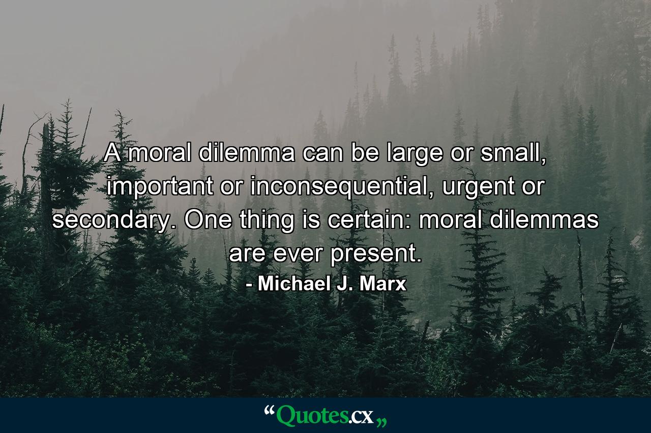 A moral dilemma can be large or small, important or inconsequential, urgent or secondary. One thing is certain: moral dilemmas are ever present. - Quote by Michael J. Marx