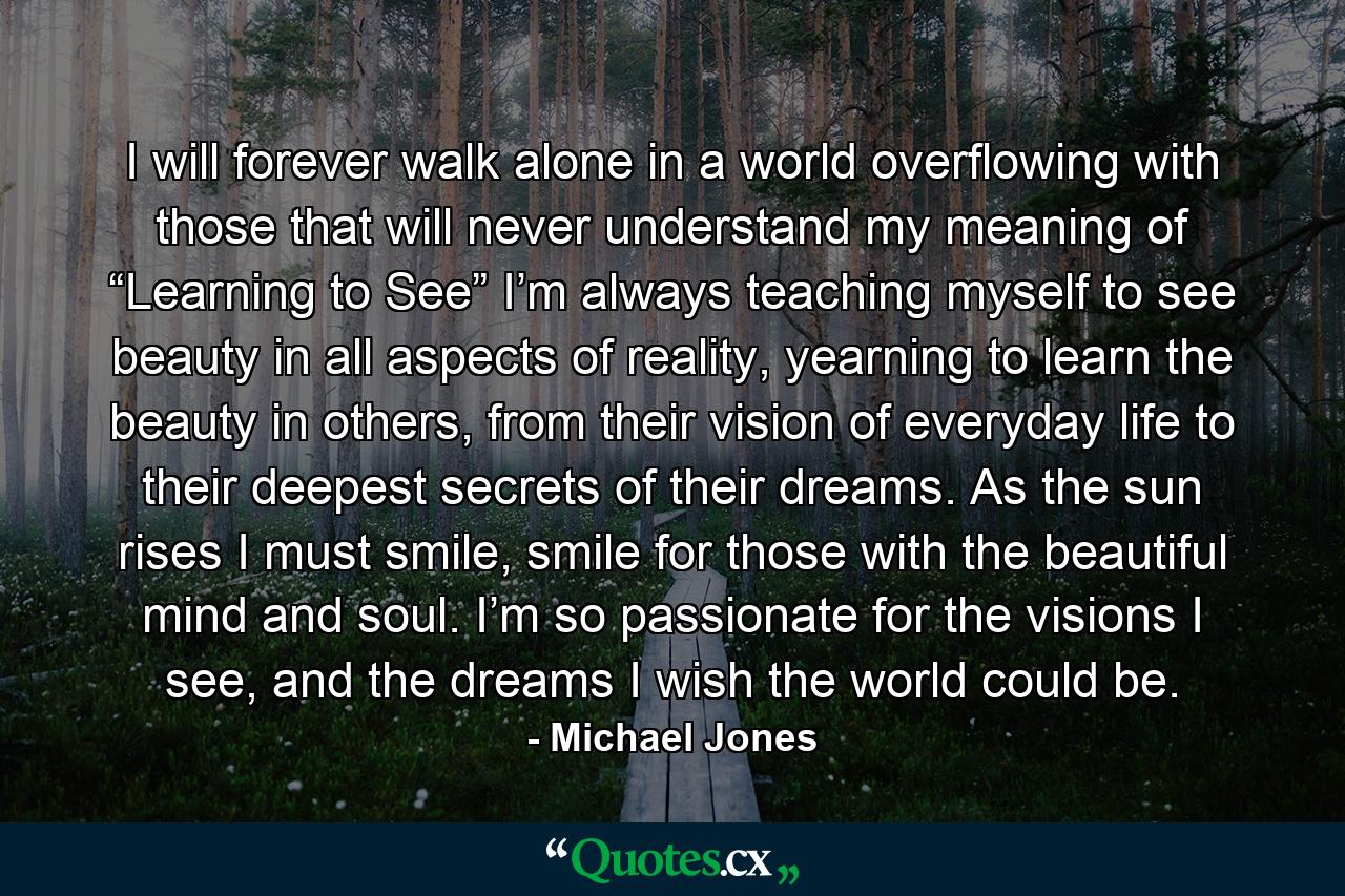 I will forever walk alone in a world overflowing with those that will never understand my meaning of “Learning to See” I’m always teaching myself to see beauty in all aspects of reality, yearning to learn the beauty in others, from their vision of everyday life to their deepest secrets of their dreams. As the sun rises I must smile, smile for those with the beautiful mind and soul. I’m so passionate for the visions I see, and the dreams I wish the world could be. - Quote by Michael Jones