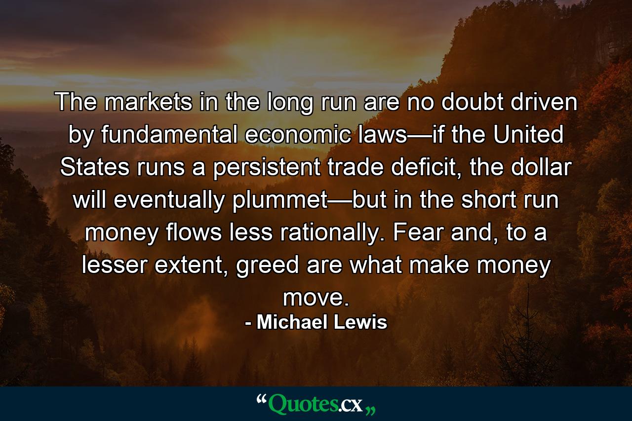 The markets in the long run are no doubt driven by fundamental economic laws—if the United States runs a persistent trade deficit, the dollar will eventually plummet—but in the short run money flows less rationally. Fear and, to a lesser extent, greed are what make money move. - Quote by Michael Lewis