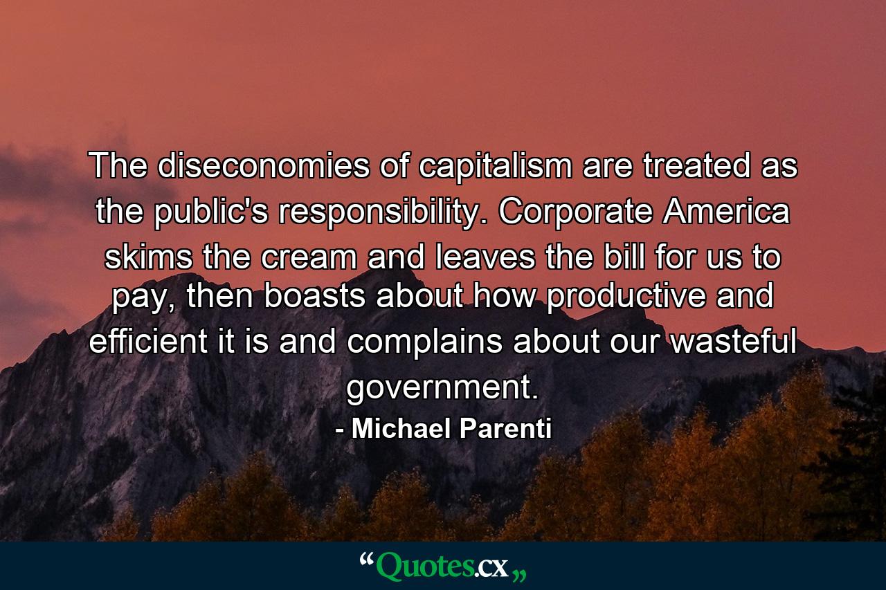 The diseconomies of capitalism are treated as the public's responsibility. Corporate America skims the cream and leaves the bill for us to pay, then boasts about how productive and efficient it is and complains about our wasteful government. - Quote by Michael Parenti