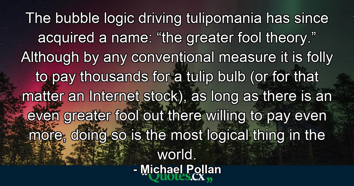 The bubble logic driving tulipomania has since acquired a name: “the greater fool theory.” Although by any conventional measure it is folly to pay thousands for a tulip bulb (or for that matter an Internet stock), as long as there is an even greater fool out there willing to pay even more, doing so is the most logical thing in the world. - Quote by Michael Pollan