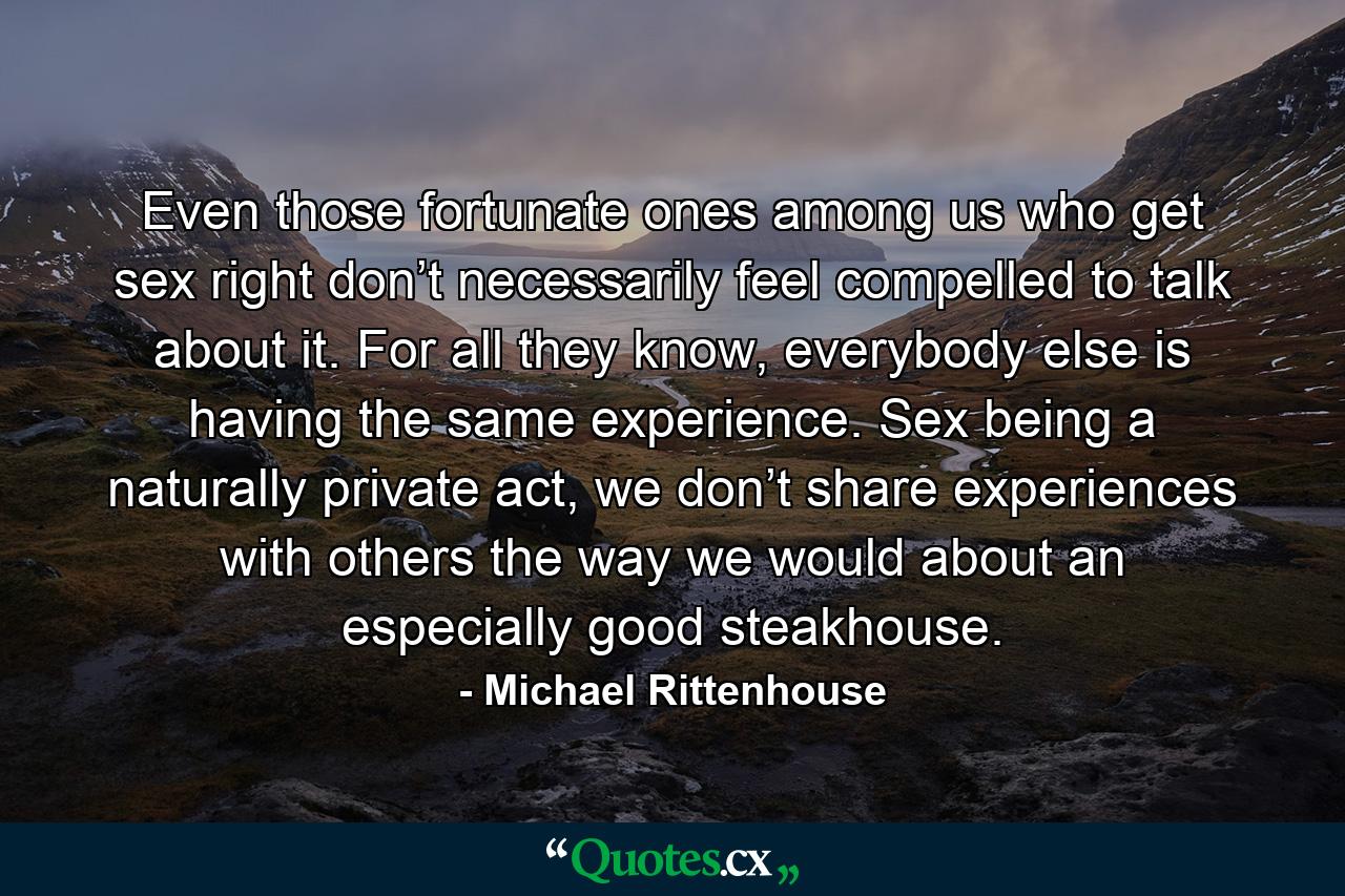 Even those fortunate ones among us who get sex right don’t necessarily feel compelled to talk about it. For all they know, everybody else is having the same experience. Sex being a naturally private act, we don’t share experiences with others the way we would about an especially good steakhouse. - Quote by Michael Rittenhouse