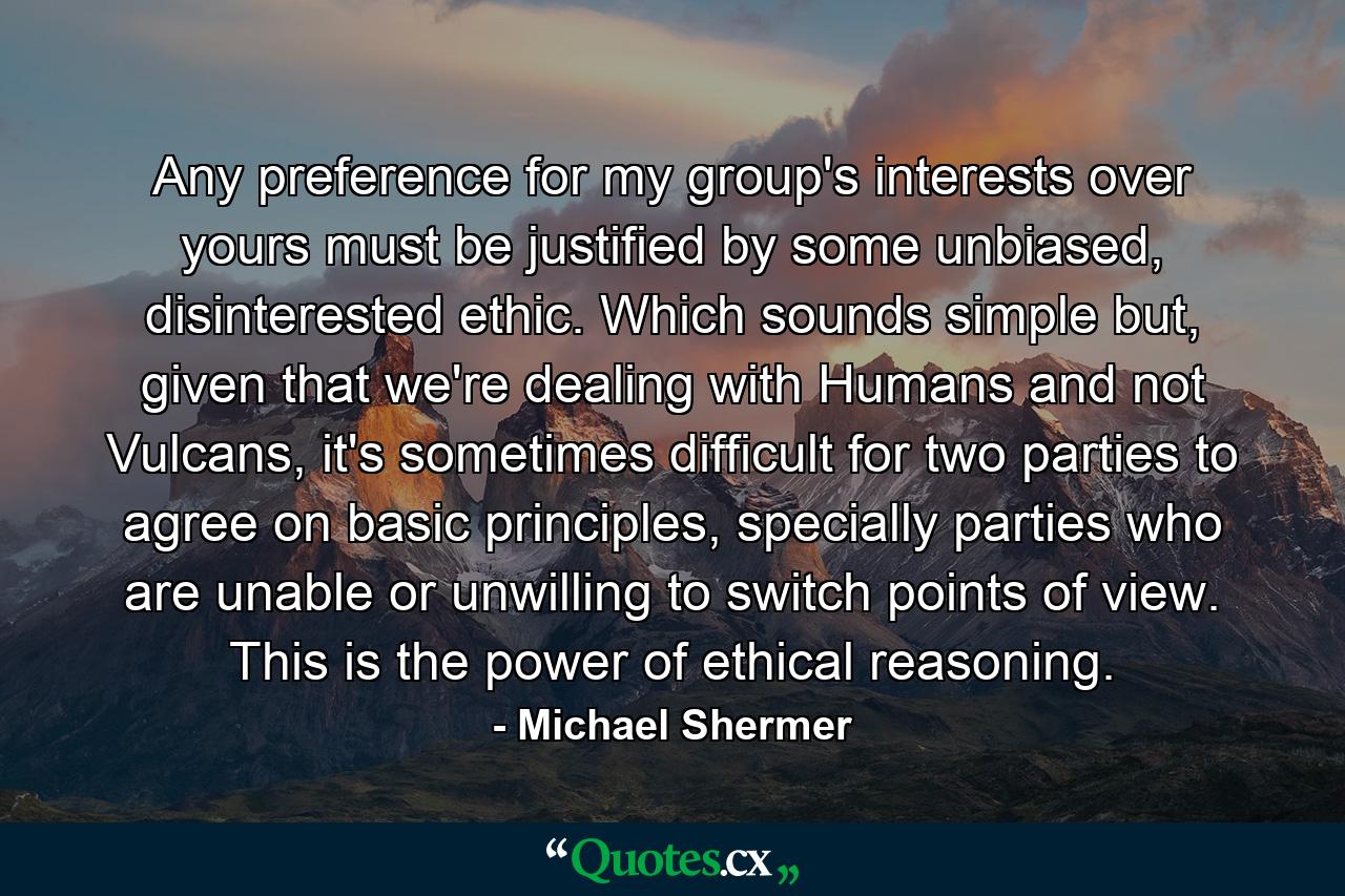 Any preference for my group's interests over yours must be justified by some unbiased, disinterested ethic. Which sounds simple but, given that we're dealing with Humans and not Vulcans, it's sometimes difficult for two parties to agree on basic principles, specially parties who are unable or unwilling to switch points of view. This is the power of ethical reasoning. - Quote by Michael Shermer