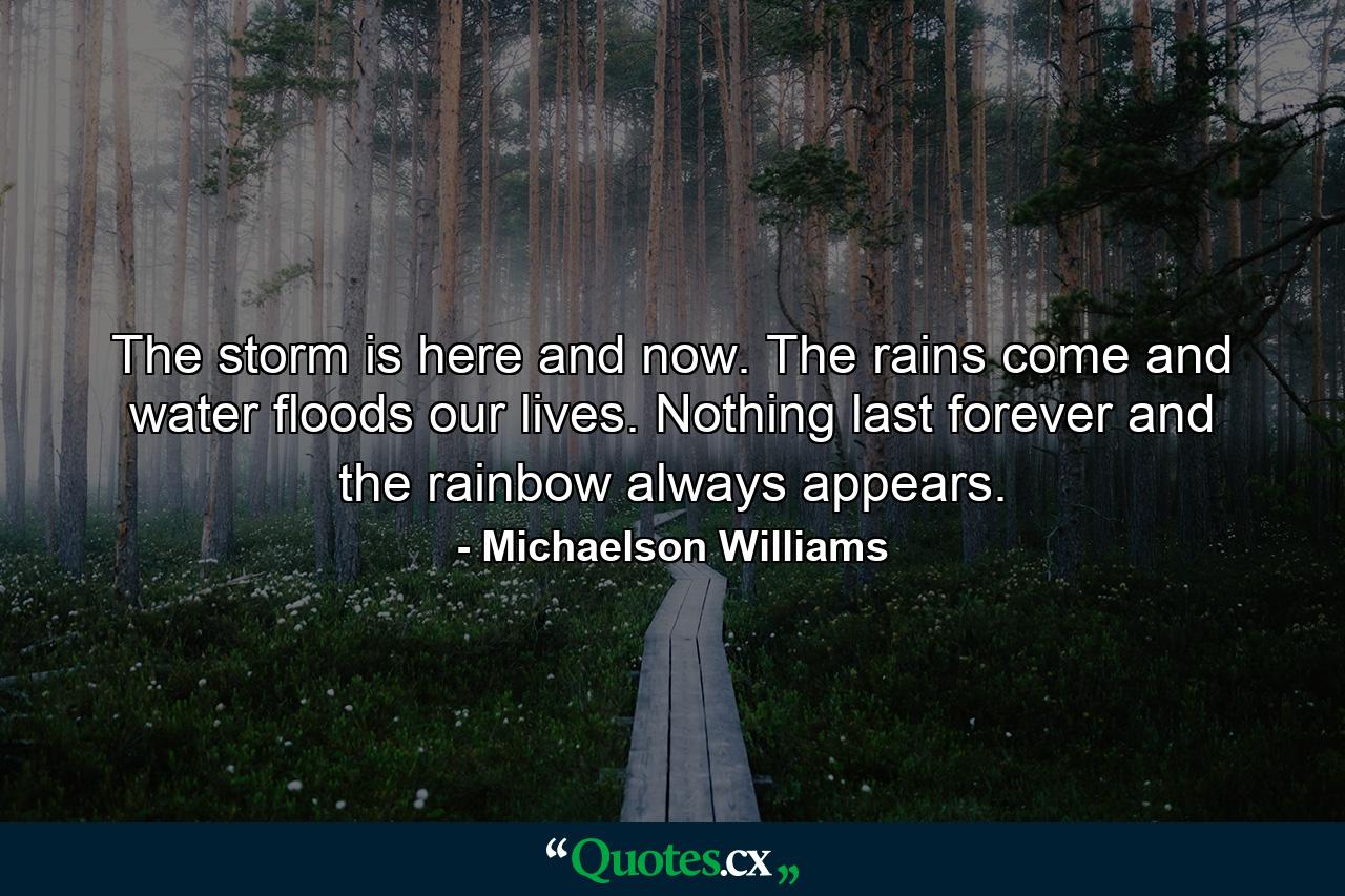 The storm is here and now. The rains come and water floods our lives. Nothing last forever and the rainbow always appears. - Quote by Michaelson Williams