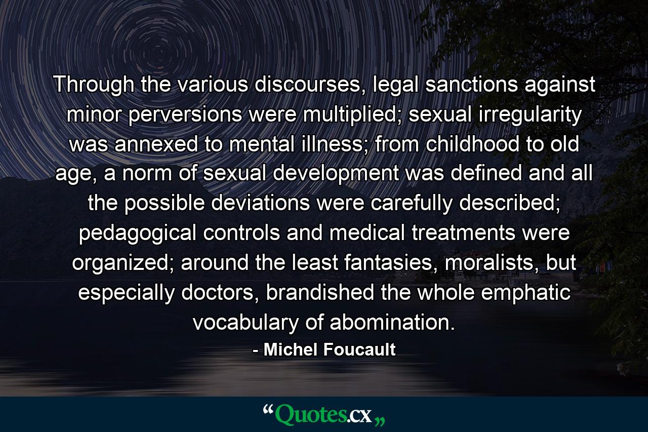 Through the various discourses, legal sanctions against minor perversions were multiplied; sexual irregularity was annexed to mental illness; from childhood to old age, a norm of sexual development was defined and all the possible deviations were carefully described; pedagogical controls and medical treatments were organized; around the least fantasies, moralists, but especially doctors, brandished the whole emphatic vocabulary of abomination. - Quote by Michel Foucault