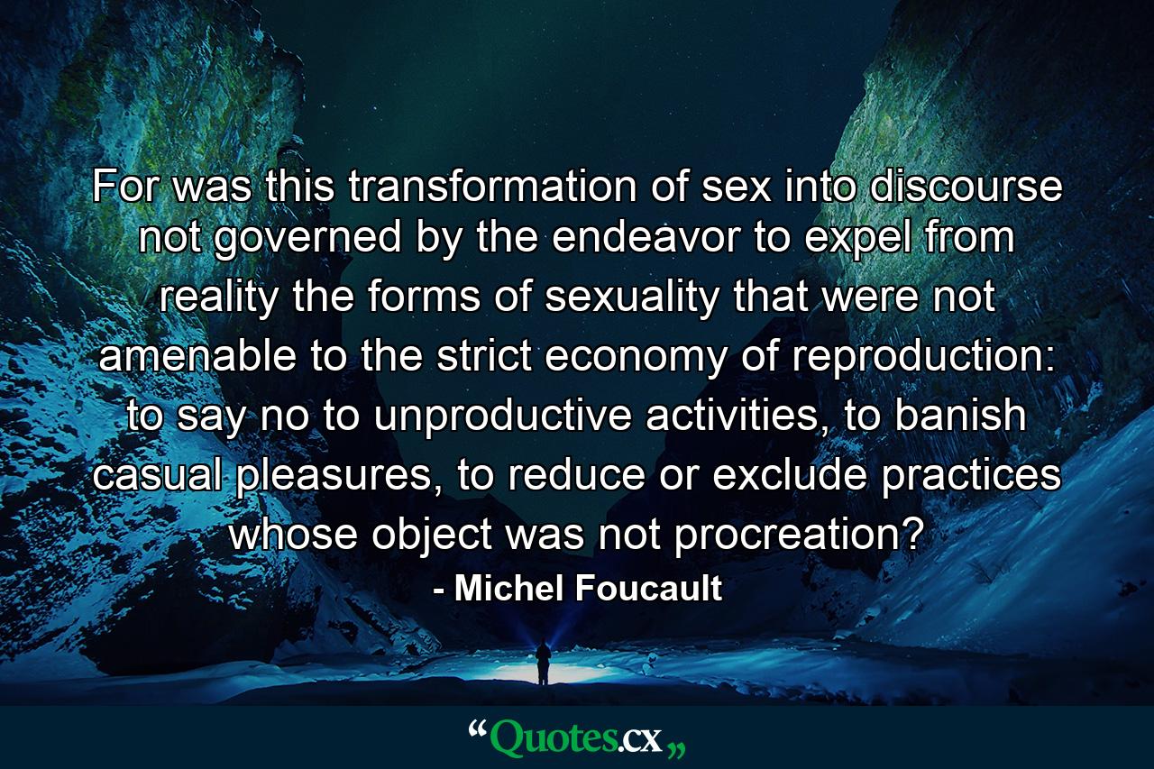 For was this transformation of sex into discourse not governed by the endeavor to expel from reality the forms of sexuality that were not amenable to the strict economy of reproduction: to say no to unproductive activities, to banish casual pleasures, to reduce or exclude practices whose object was not procreation? - Quote by Michel Foucault