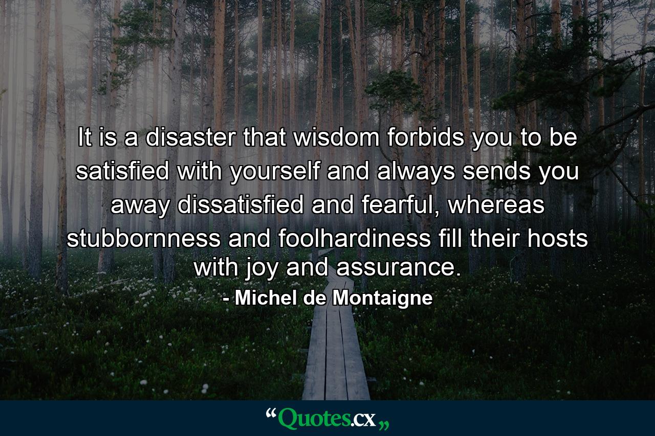 It is a disaster that wisdom forbids you to be satisfied with yourself and always sends you away dissatisfied and fearful, whereas stubbornness and foolhardiness fill their hosts with joy and assurance. - Quote by Michel de Montaigne