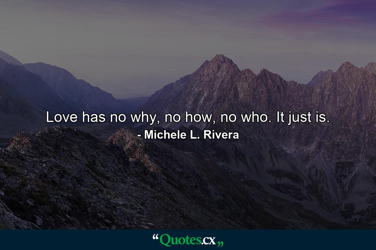 Love has no why, no how, no who. It just is. - Quote by Michele L. Rivera