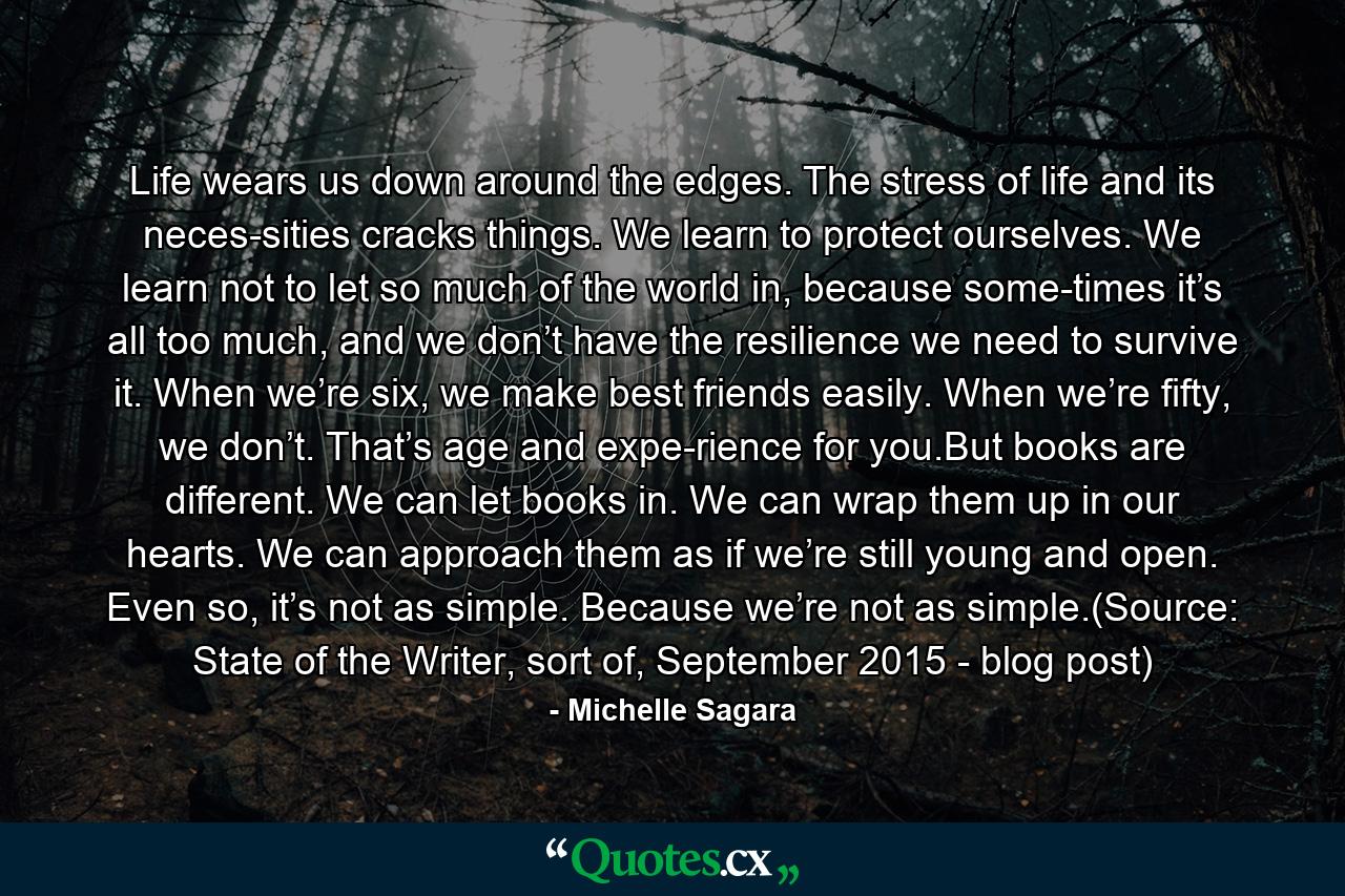 Life wears us down around the edges. The stress of life and its neces­sities cracks things. We learn to protect ourselves. We learn not to let so much of the world in, because some­times it’s all too much, and we don’t have the resilience we need to survive it. When we’re six, we make best friends easily. When we’re fifty, we don’t. That’s age and expe­rience for you.But books are different. We can let books in. We can wrap them up in our hearts. We can approach them as if we’re still young and open. Even so, it’s not as simple. Because we’re not as simple.(Source: State of the Writer, sort of, September 2015 - blog post) - Quote by Michelle Sagara