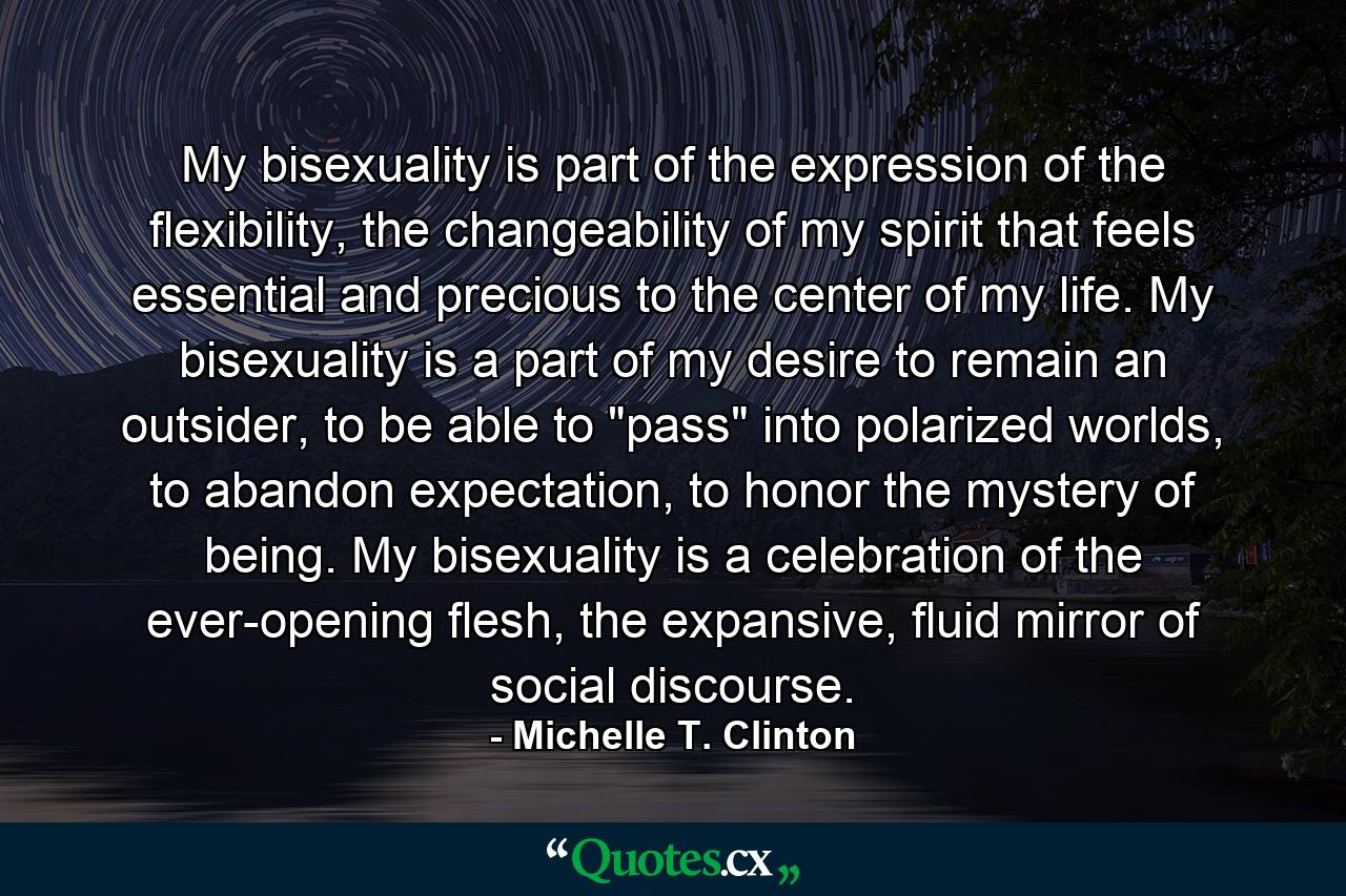 My bisexuality is part of the expression of the flexibility, the changeability of my spirit that feels essential and precious to the center of my life. My bisexuality is a part of my desire to remain an outsider, to be able to 