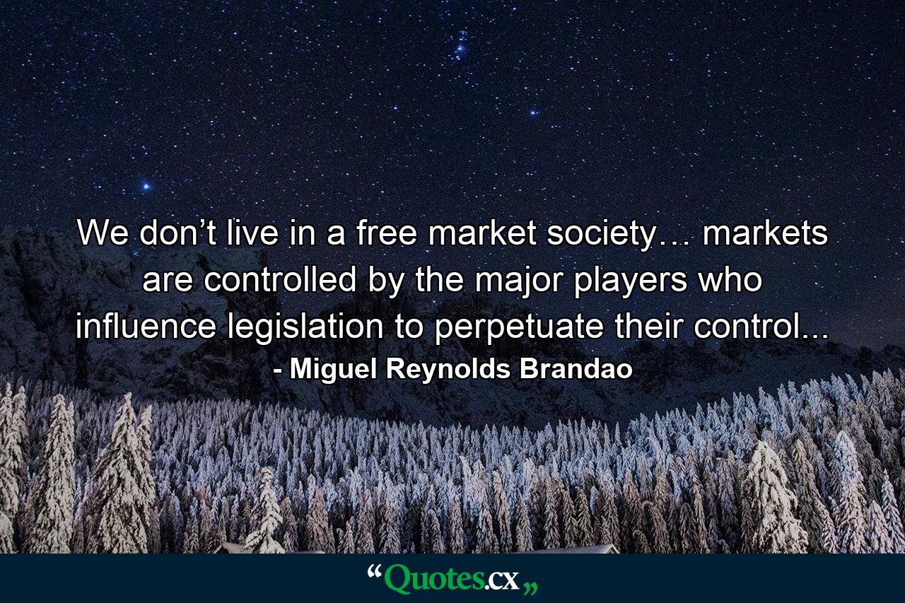 We don’t live in a free market society… markets are controlled by the major players who influence legislation to perpetuate their control... - Quote by Miguel Reynolds Brandao