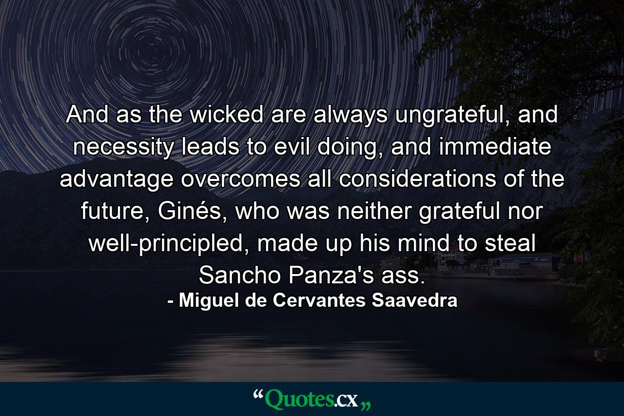 And as the wicked are always ungrateful, and necessity leads to evil doing, and immediate advantage overcomes all considerations of the future, Ginés, who was neither grateful nor well-principled, made up his mind to steal Sancho Panza's ass. - Quote by Miguel de Cervantes Saavedra