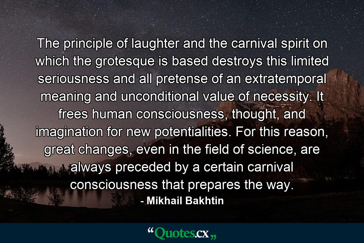 The principle of laughter and the carnival spirit on which the grotesque is based destroys this limited seriousness and all pretense of an extratemporal meaning and unconditional value of necessity. It frees human consciousness, thought, and imagination for new potentialities. For this reason, great changes, even in the field of science, are always preceded by a certain carnival consciousness that prepares the way. - Quote by Mikhail Bakhtin