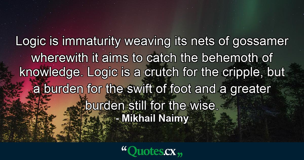 Logic is immaturity weaving its nets of gossamer wherewith it aims to catch the behemoth of knowledge. Logic is a crutch for the cripple, but a burden for the swift of foot and a greater burden still for the wise. - Quote by Mikhail Naimy