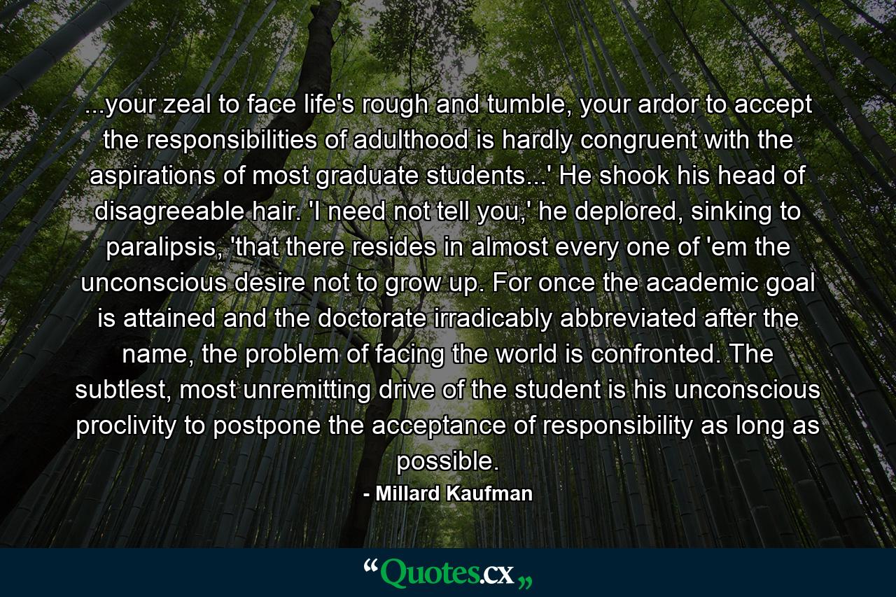 ...your zeal to face life's rough and tumble, your ardor to accept the responsibilities of adulthood is hardly congruent with the aspirations of most graduate students...' He shook his head of disagreeable hair. 'I need not tell you,' he deplored, sinking to paralipsis, 'that there resides in almost every one of 'em the unconscious desire not to grow up. For once the academic goal is attained and the doctorate irradicably abbreviated after the name, the problem of facing the world is confronted. The subtlest, most unremitting drive of the student is his unconscious proclivity to postpone the acceptance of responsibility as long as possible. - Quote by Millard Kaufman