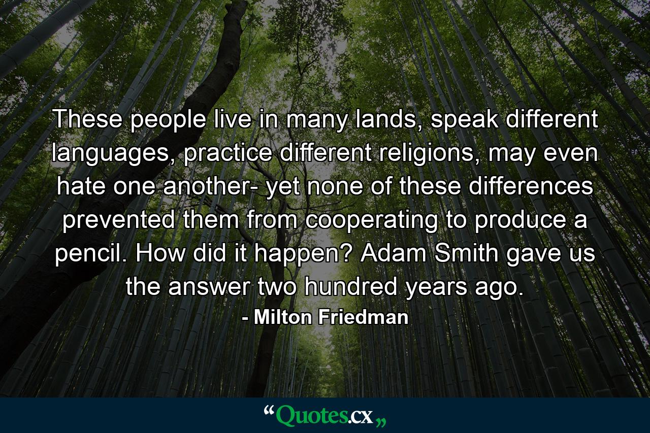 These people live in many lands, speak different languages, practice different religions, may even hate one another- yet none of these differences prevented them from cooperating to produce a pencil. How did it happen? Adam Smith gave us the answer two hundred years ago. - Quote by Milton Friedman