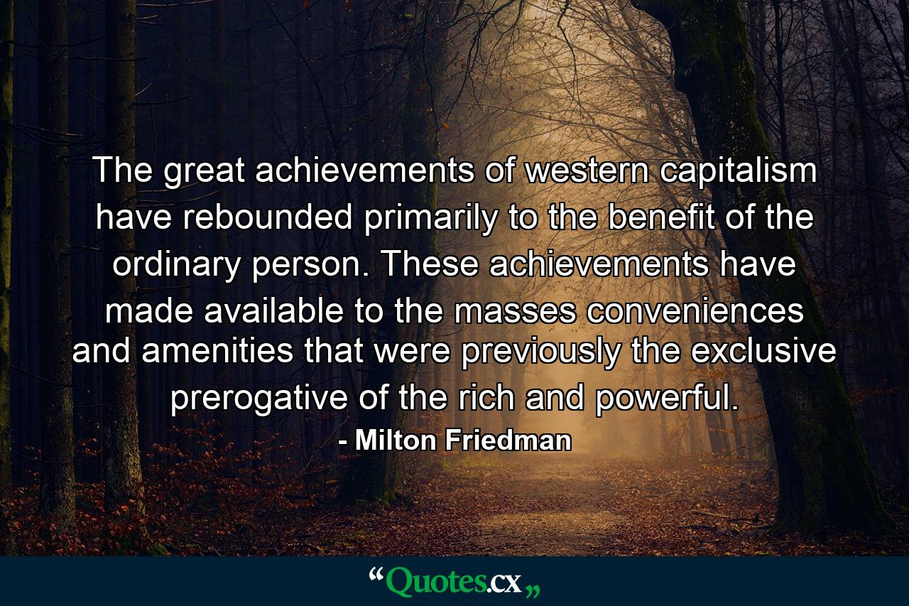 The great achievements of western capitalism have rebounded primarily to the benefit of the ordinary person. These achievements have made available to the masses conveniences and amenities that were previously the exclusive prerogative of the rich and powerful. - Quote by Milton Friedman