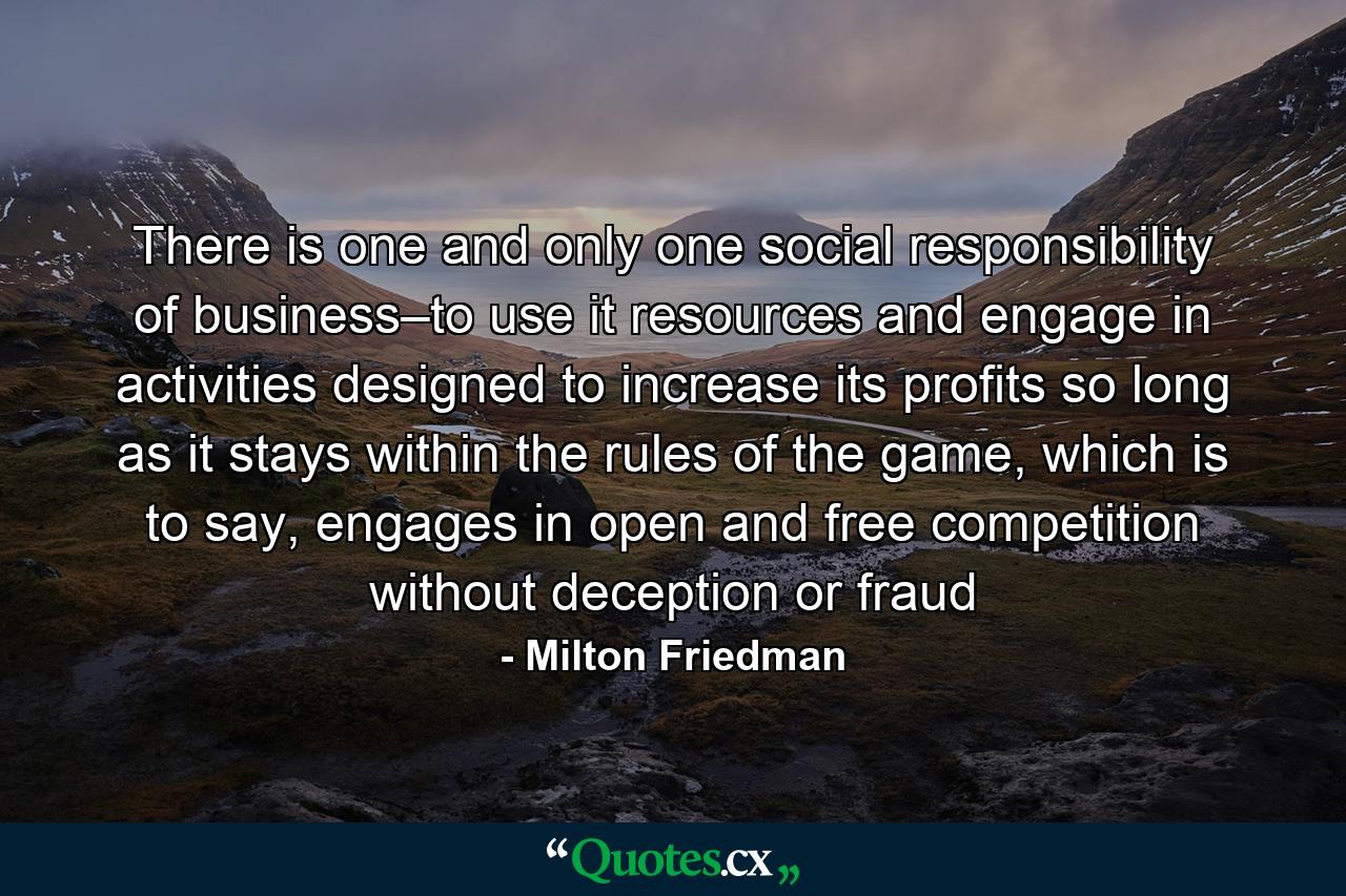 There is one and only one social responsibility of business–to use it resources and engage in activities designed to increase its profits so long as it stays within the rules of the game, which is to say, engages in open and free competition without deception or fraud - Quote by Milton Friedman