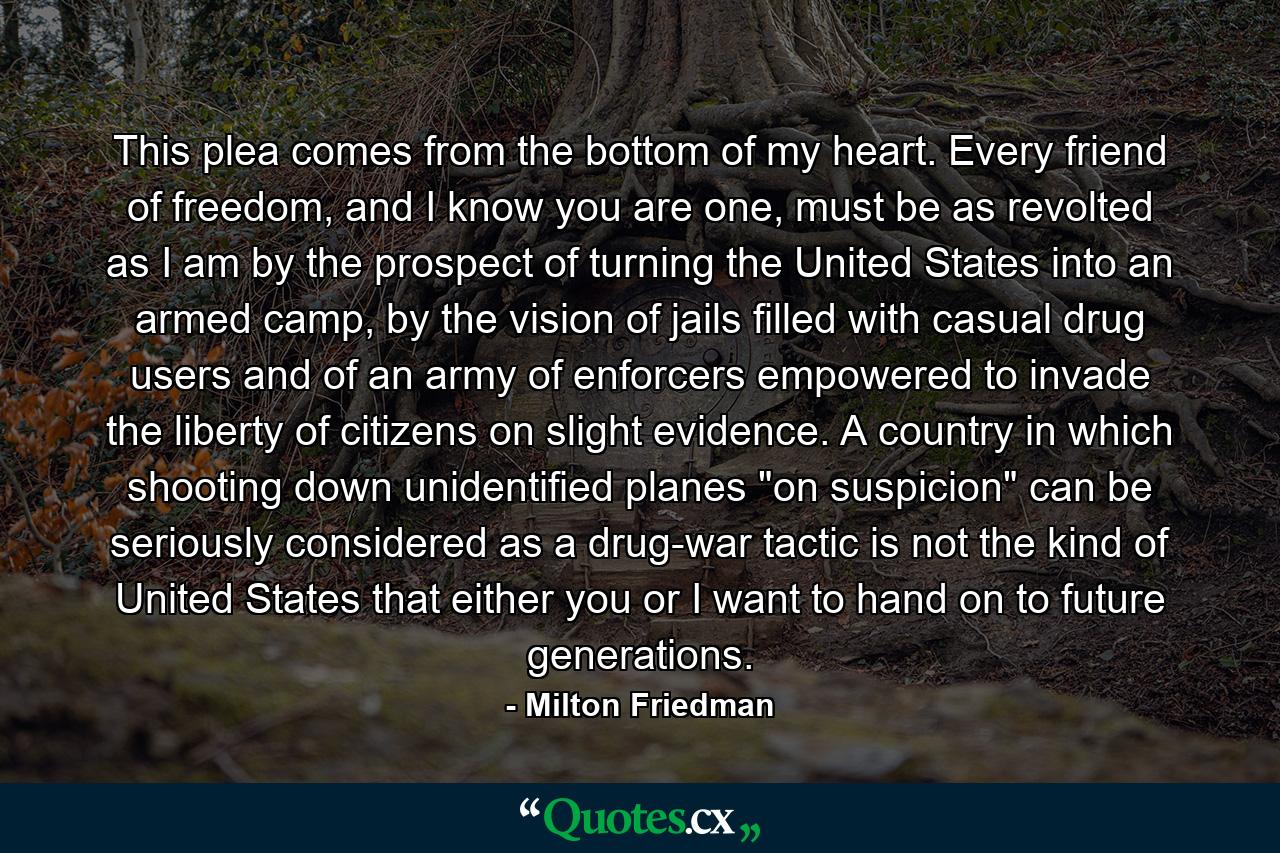 This plea comes from the bottom of my heart. Every friend of freedom, and I know you are one, must be as revolted as I am by the prospect of turning the United States into an armed camp, by the vision of jails filled with casual drug users and of an army of enforcers empowered to invade the liberty of citizens on slight evidence. A country in which shooting down unidentified planes 