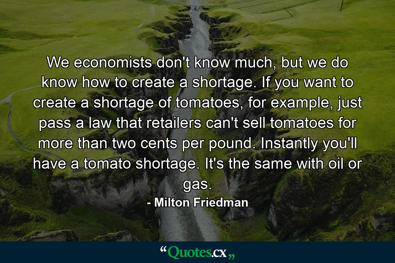 We economists don't know much, but we do know how to create a shortage. If you want to create a shortage of tomatoes, for example, just pass a law that retailers can't sell tomatoes for more than two cents per pound. Instantly you'll have a tomato shortage. It's the same with oil or gas. - Quote by Milton Friedman