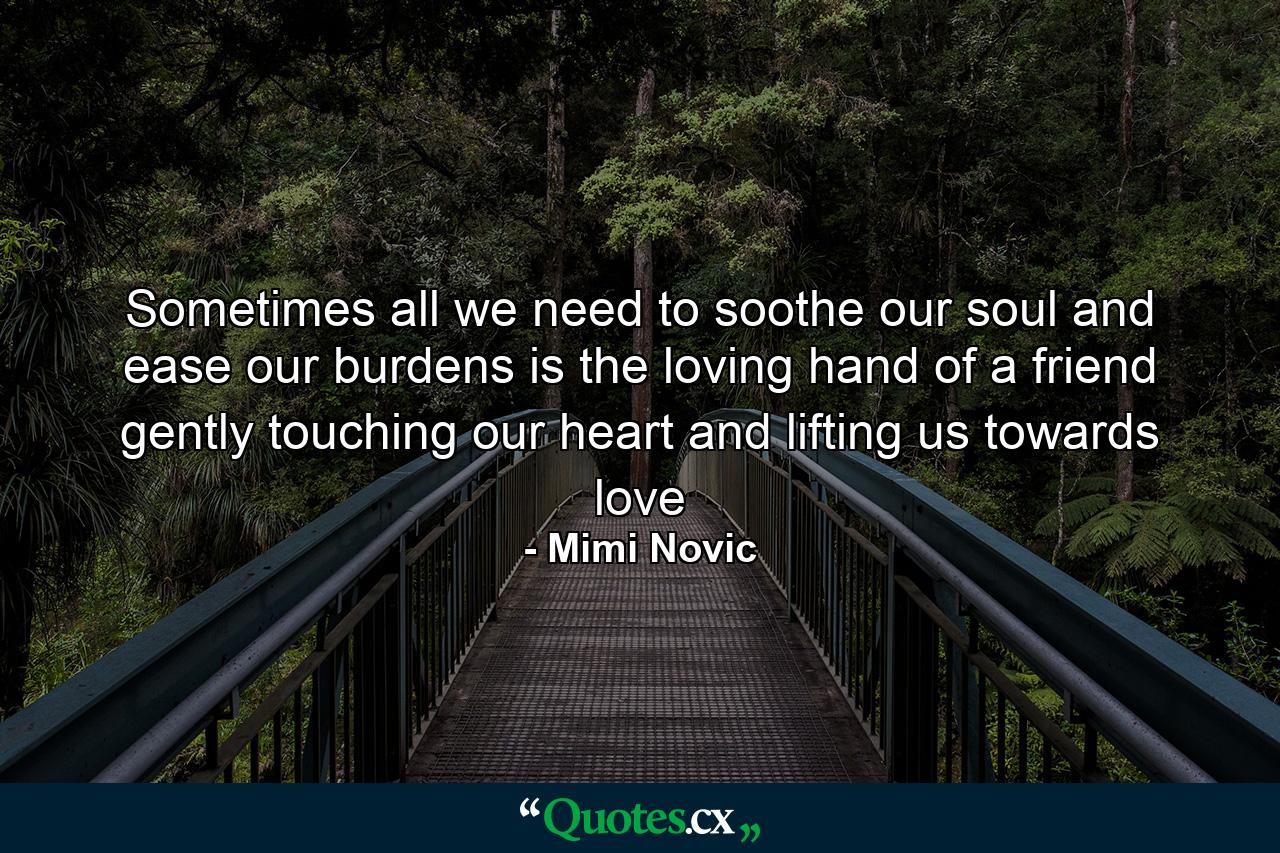 Sometimes all we need to soothe our soul and ease our burdens is the loving hand of a friend gently touching our heart and lifting us towards love - Quote by Mimi Novic