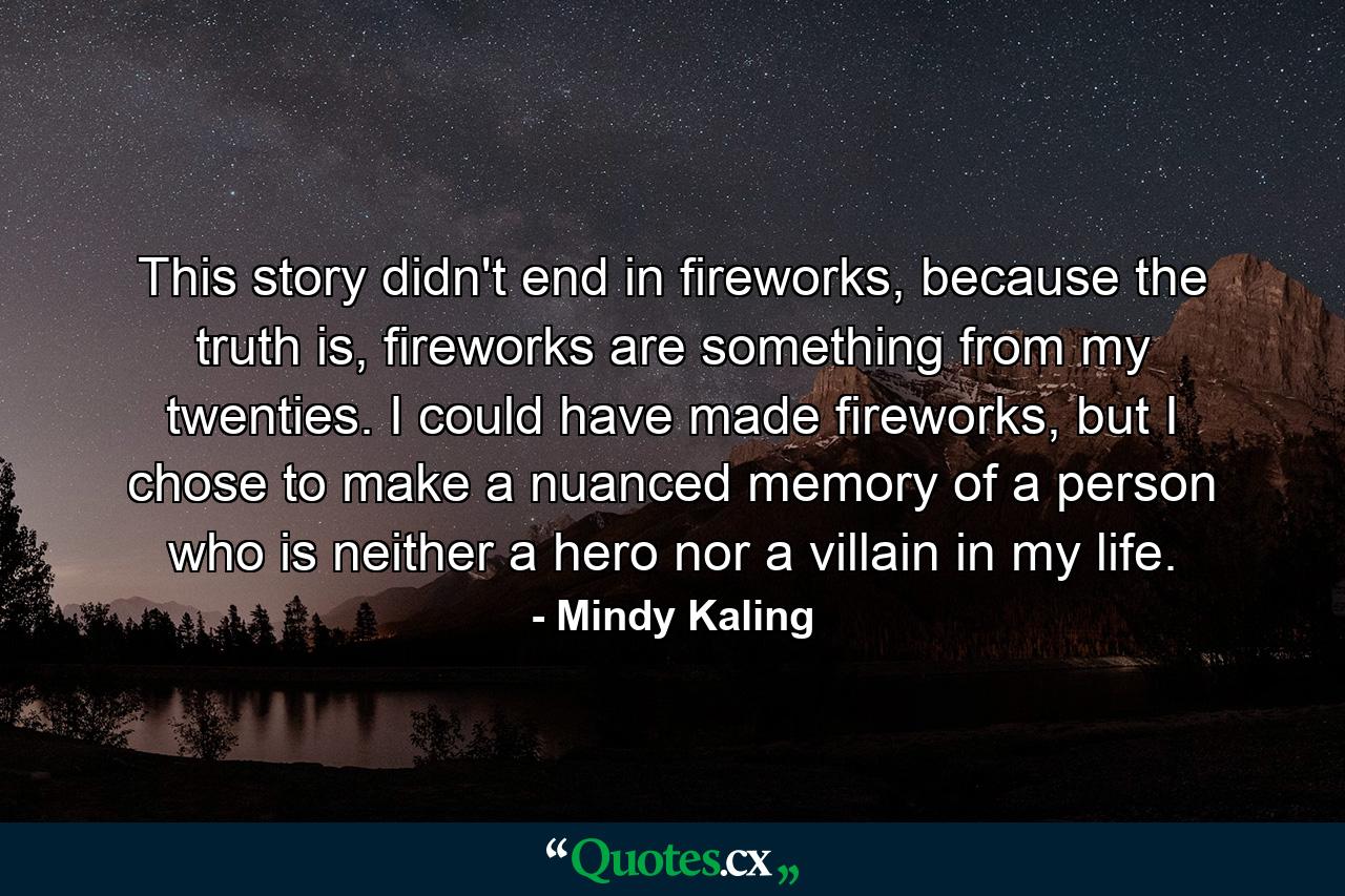 This story didn't end in fireworks, because the truth is, fireworks are something from my twenties. I could have made fireworks, but I chose to make a nuanced memory of a person who is neither a hero nor a villain in my life. - Quote by Mindy Kaling