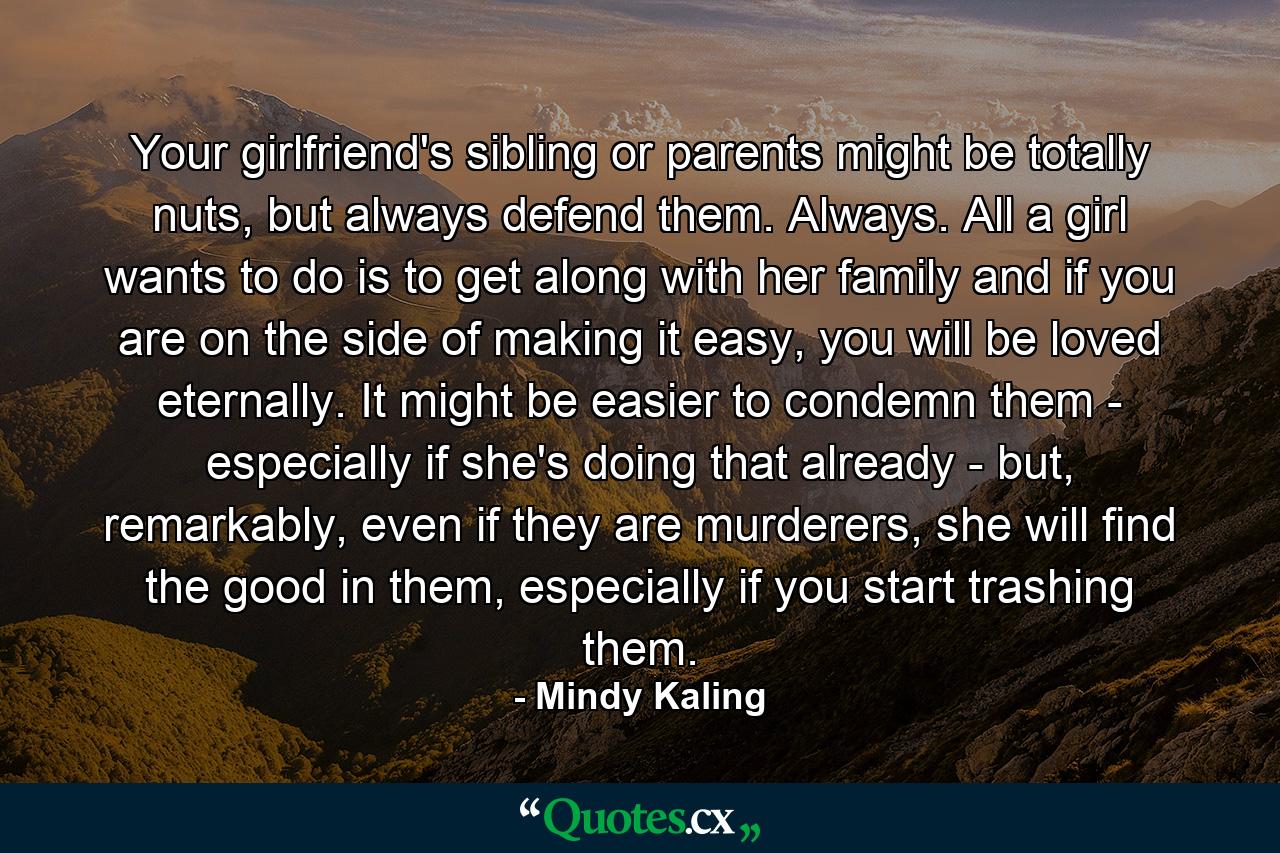 Your girlfriend's sibling or parents might be totally nuts, but always defend them. Always. All a girl wants to do is to get along with her family and if you are on the side of making it easy, you will be loved eternally. It might be easier to condemn them - especially if she's doing that already - but, remarkably, even if they are murderers, she will find the good in them, especially if you start trashing them. - Quote by Mindy Kaling